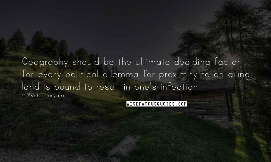 Aysha Taryam Quotes: Geography should be the ultimate deciding factor for every political dilemma for proximity to an ailing land is bound to result in one's infection.
