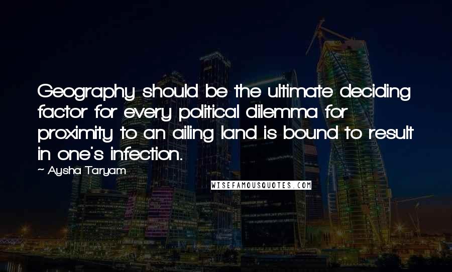 Aysha Taryam Quotes: Geography should be the ultimate deciding factor for every political dilemma for proximity to an ailing land is bound to result in one's infection.