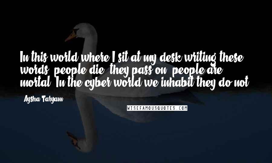 Aysha Taryam Quotes: In this world where I sit at my desk writing these words, people die, they pass on, people are mortal. In the cyber world we inhabit they do not.