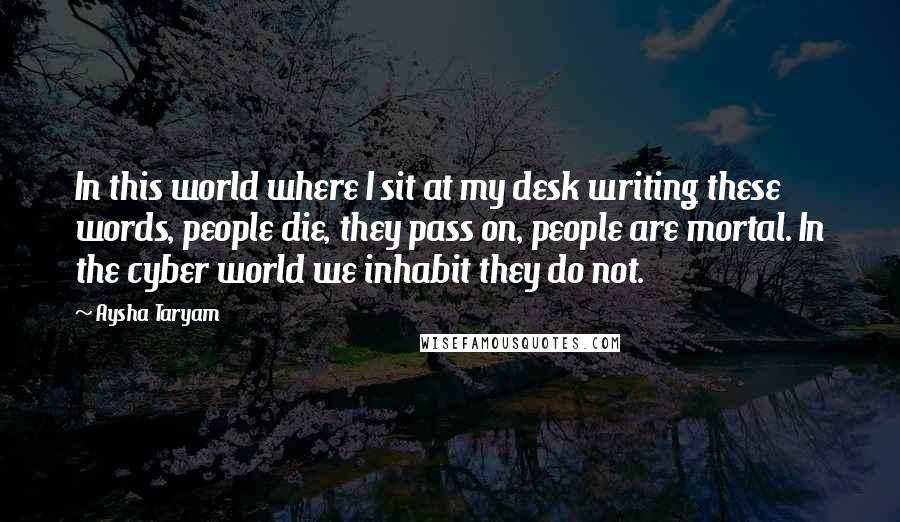 Aysha Taryam Quotes: In this world where I sit at my desk writing these words, people die, they pass on, people are mortal. In the cyber world we inhabit they do not.