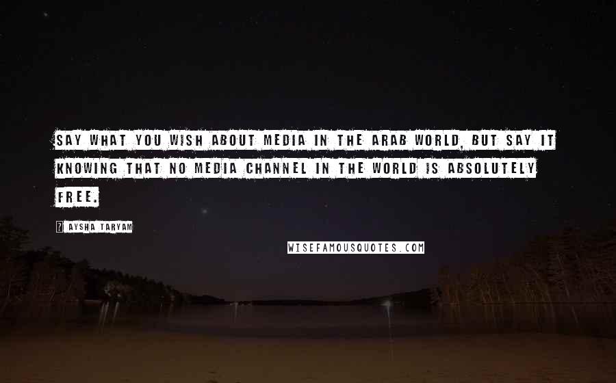 Aysha Taryam Quotes: Say what you wish about media in the Arab world, but say it knowing that no media channel in the world is absolutely free.