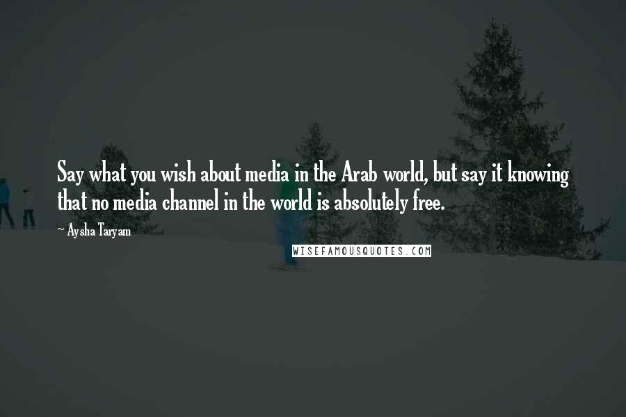 Aysha Taryam Quotes: Say what you wish about media in the Arab world, but say it knowing that no media channel in the world is absolutely free.