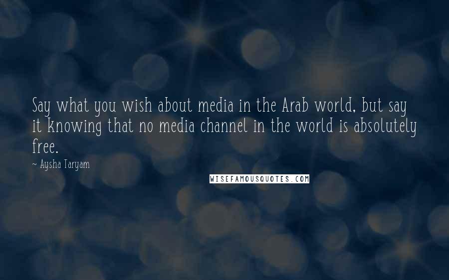 Aysha Taryam Quotes: Say what you wish about media in the Arab world, but say it knowing that no media channel in the world is absolutely free.