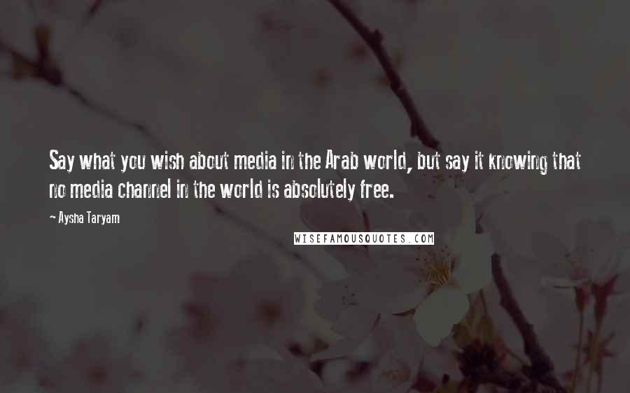 Aysha Taryam Quotes: Say what you wish about media in the Arab world, but say it knowing that no media channel in the world is absolutely free.