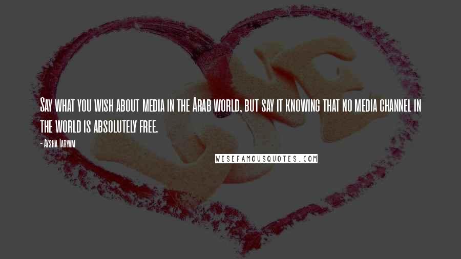 Aysha Taryam Quotes: Say what you wish about media in the Arab world, but say it knowing that no media channel in the world is absolutely free.