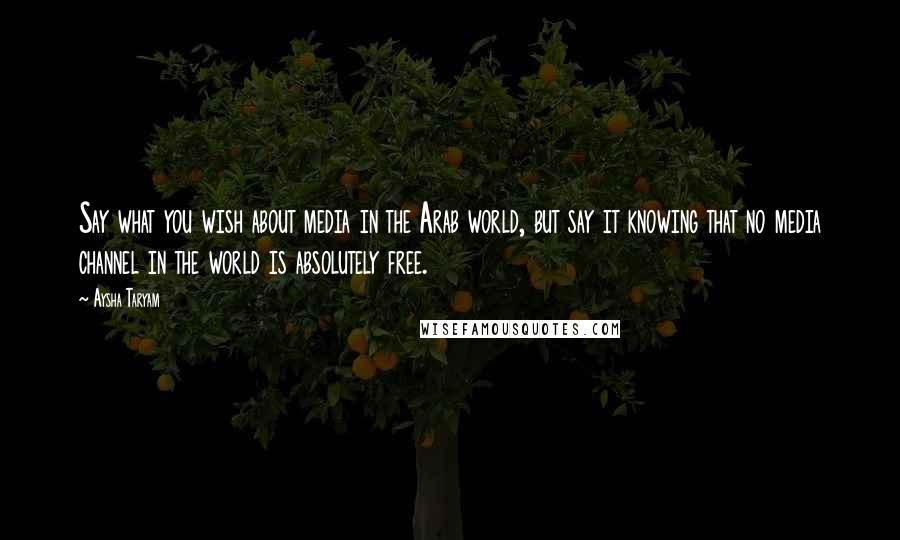 Aysha Taryam Quotes: Say what you wish about media in the Arab world, but say it knowing that no media channel in the world is absolutely free.