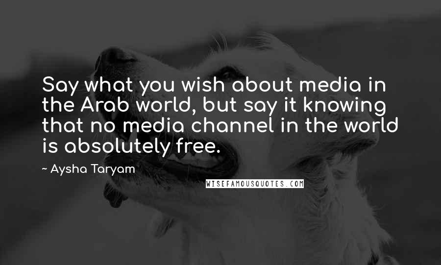 Aysha Taryam Quotes: Say what you wish about media in the Arab world, but say it knowing that no media channel in the world is absolutely free.