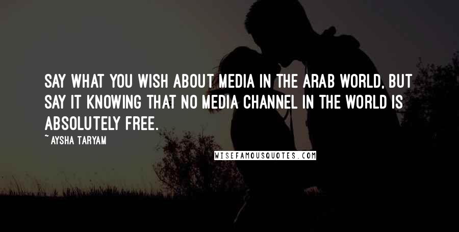 Aysha Taryam Quotes: Say what you wish about media in the Arab world, but say it knowing that no media channel in the world is absolutely free.