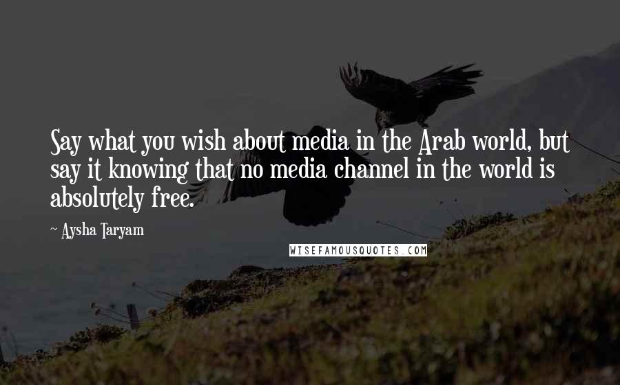 Aysha Taryam Quotes: Say what you wish about media in the Arab world, but say it knowing that no media channel in the world is absolutely free.