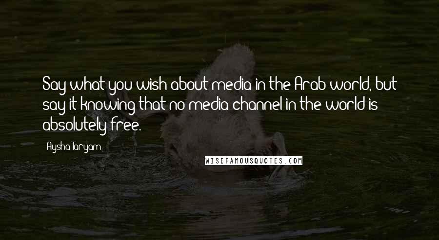 Aysha Taryam Quotes: Say what you wish about media in the Arab world, but say it knowing that no media channel in the world is absolutely free.