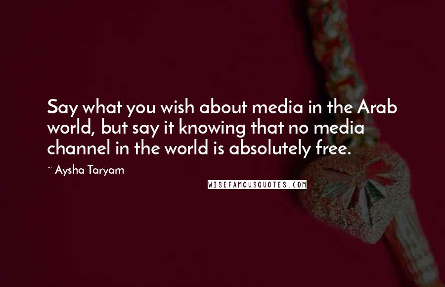 Aysha Taryam Quotes: Say what you wish about media in the Arab world, but say it knowing that no media channel in the world is absolutely free.