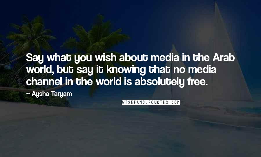 Aysha Taryam Quotes: Say what you wish about media in the Arab world, but say it knowing that no media channel in the world is absolutely free.