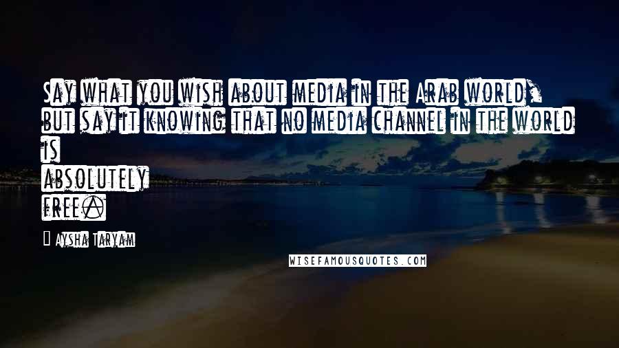 Aysha Taryam Quotes: Say what you wish about media in the Arab world, but say it knowing that no media channel in the world is absolutely free.