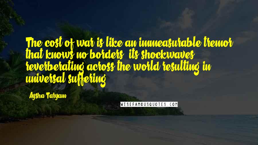 Aysha Taryam Quotes: The cost of war is like an immeasurable tremor that knows no borders, its shockwaves reverberating across the world resulting in universal suffering.