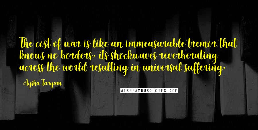 Aysha Taryam Quotes: The cost of war is like an immeasurable tremor that knows no borders, its shockwaves reverberating across the world resulting in universal suffering.