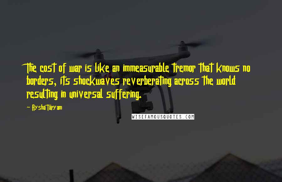 Aysha Taryam Quotes: The cost of war is like an immeasurable tremor that knows no borders, its shockwaves reverberating across the world resulting in universal suffering.