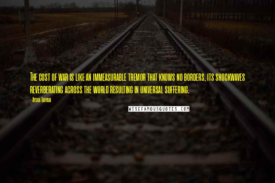 Aysha Taryam Quotes: The cost of war is like an immeasurable tremor that knows no borders, its shockwaves reverberating across the world resulting in universal suffering.