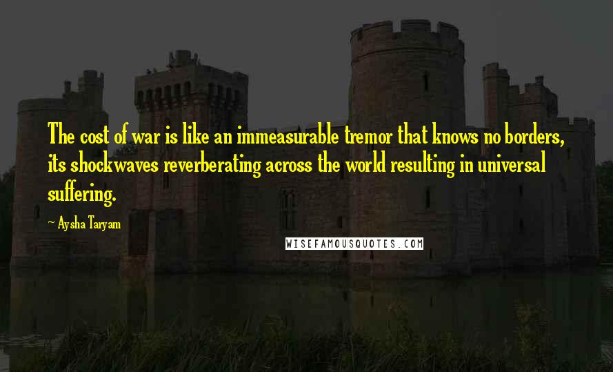 Aysha Taryam Quotes: The cost of war is like an immeasurable tremor that knows no borders, its shockwaves reverberating across the world resulting in universal suffering.