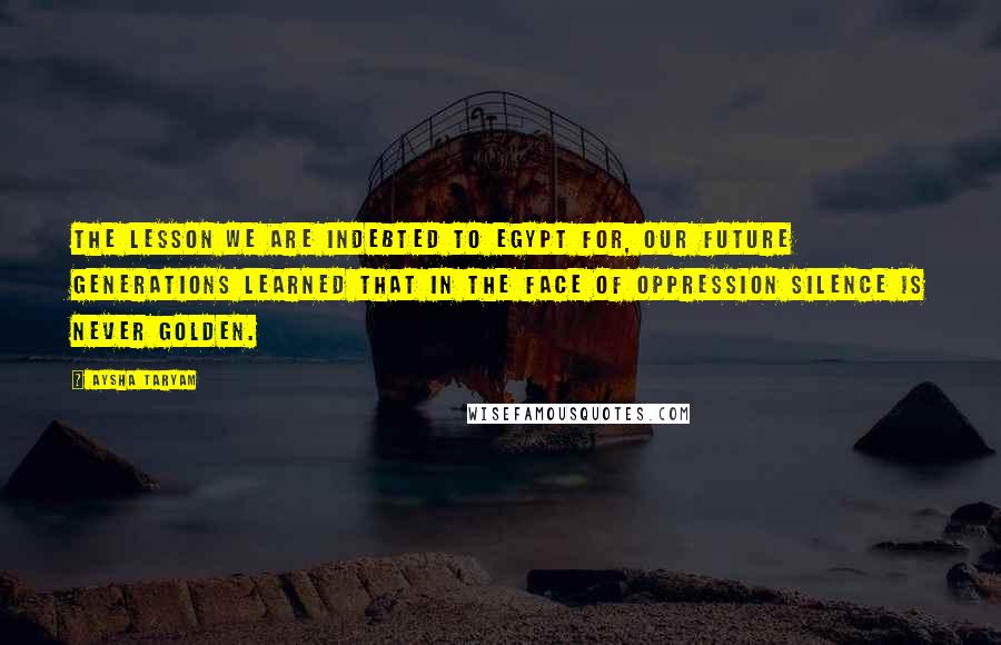 Aysha Taryam Quotes: The lesson we are indebted to Egypt for, our future generations learned that in the face of oppression silence is never golden.