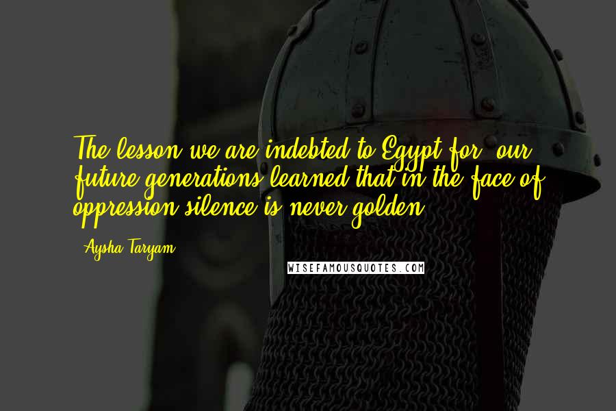 Aysha Taryam Quotes: The lesson we are indebted to Egypt for, our future generations learned that in the face of oppression silence is never golden.