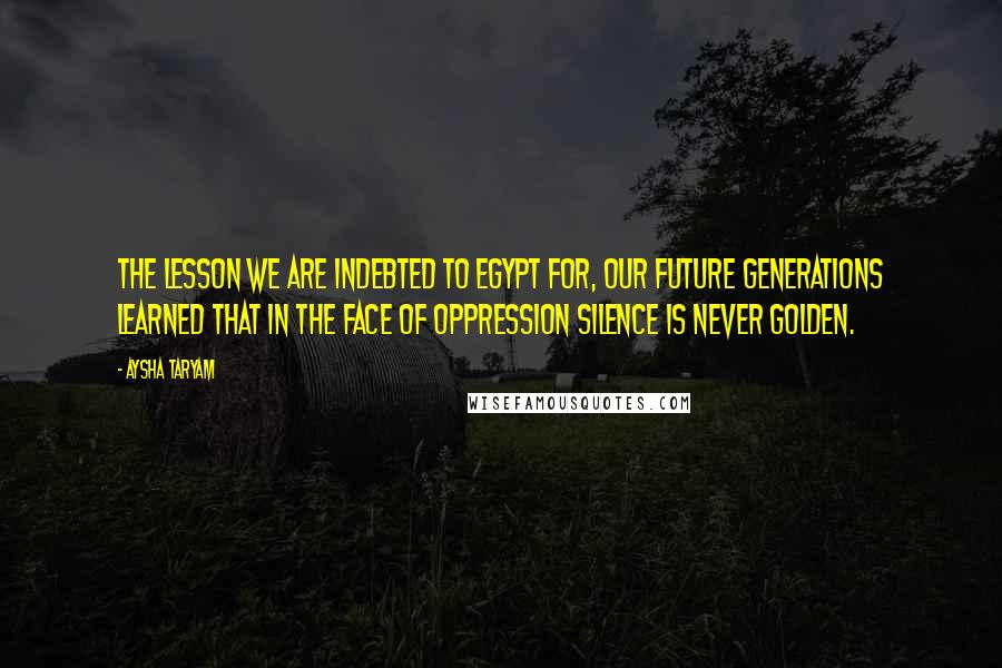 Aysha Taryam Quotes: The lesson we are indebted to Egypt for, our future generations learned that in the face of oppression silence is never golden.