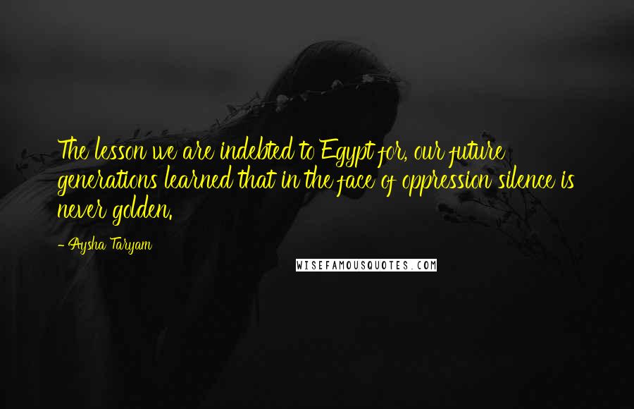 Aysha Taryam Quotes: The lesson we are indebted to Egypt for, our future generations learned that in the face of oppression silence is never golden.