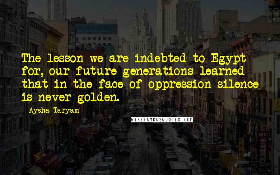 Aysha Taryam Quotes: The lesson we are indebted to Egypt for, our future generations learned that in the face of oppression silence is never golden.