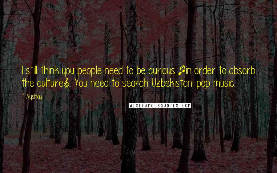 Ayshay Quotes: I still think you people need to be curious [in order to absorb the culture]. You need to search Uzbekistani pop music.