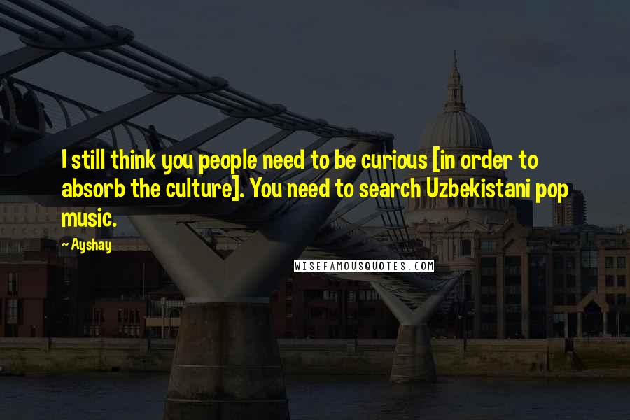 Ayshay Quotes: I still think you people need to be curious [in order to absorb the culture]. You need to search Uzbekistani pop music.