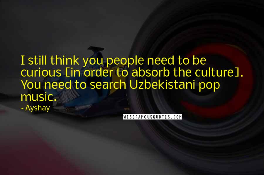 Ayshay Quotes: I still think you people need to be curious [in order to absorb the culture]. You need to search Uzbekistani pop music.
