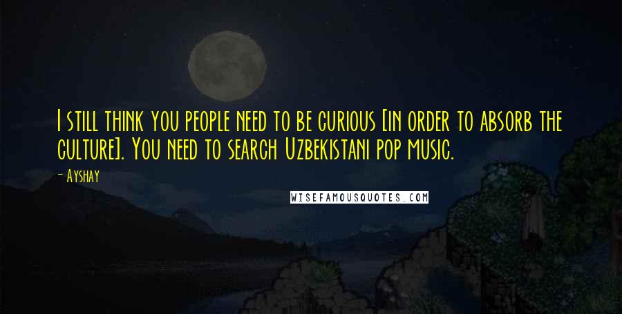 Ayshay Quotes: I still think you people need to be curious [in order to absorb the culture]. You need to search Uzbekistani pop music.