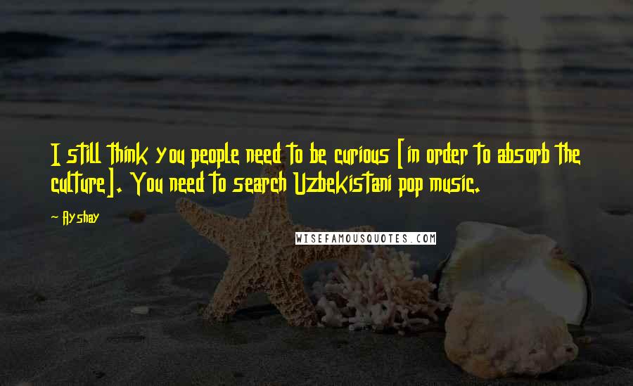 Ayshay Quotes: I still think you people need to be curious [in order to absorb the culture]. You need to search Uzbekistani pop music.