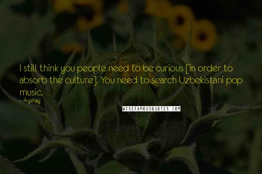 Ayshay Quotes: I still think you people need to be curious [in order to absorb the culture]. You need to search Uzbekistani pop music.