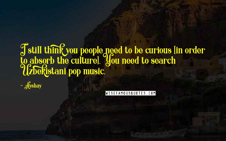 Ayshay Quotes: I still think you people need to be curious [in order to absorb the culture]. You need to search Uzbekistani pop music.