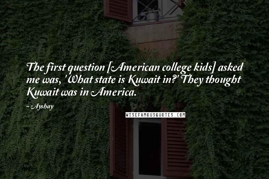 Ayshay Quotes: The first question [American college kids] asked me was, 'What state is Kuwait in?' They thought Kuwait was in America.