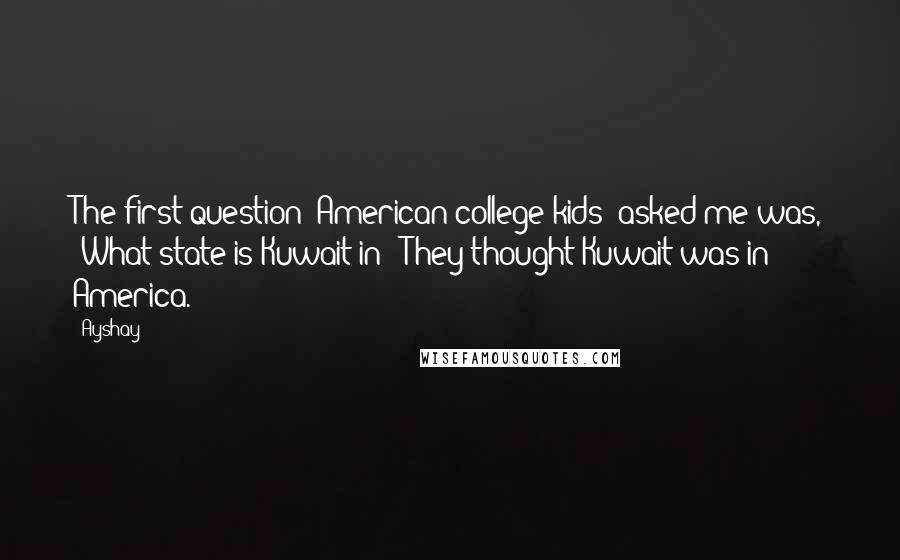 Ayshay Quotes: The first question [American college kids] asked me was, 'What state is Kuwait in?' They thought Kuwait was in America.