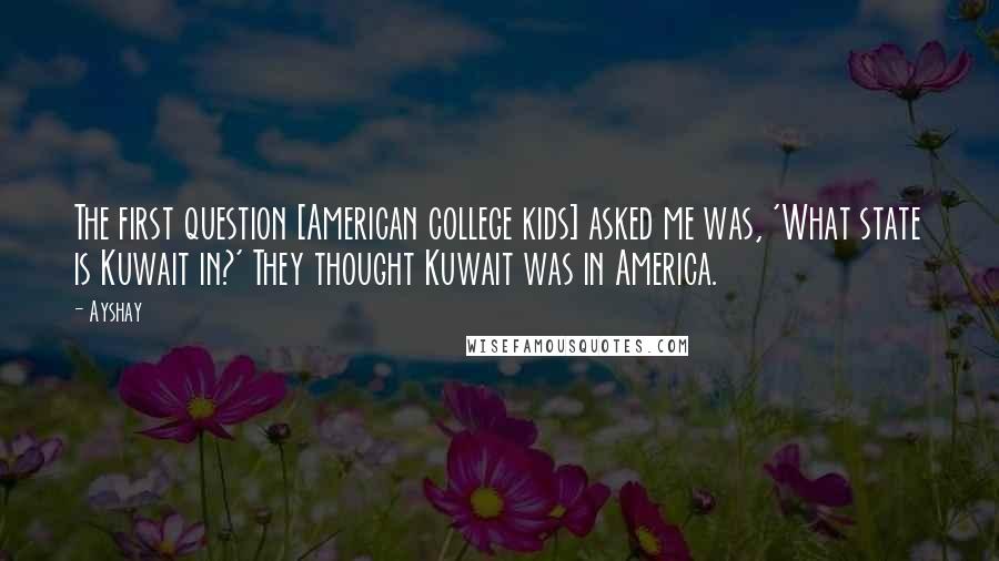 Ayshay Quotes: The first question [American college kids] asked me was, 'What state is Kuwait in?' They thought Kuwait was in America.