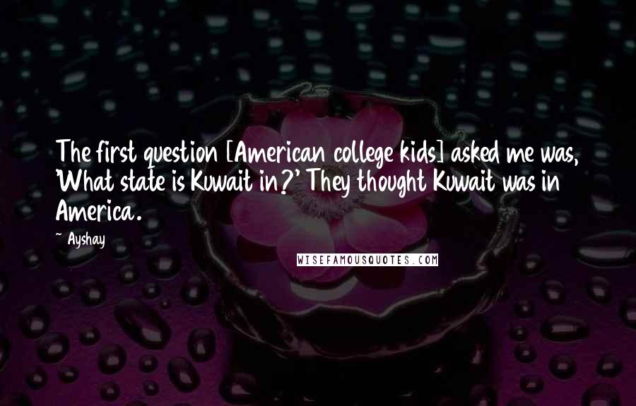 Ayshay Quotes: The first question [American college kids] asked me was, 'What state is Kuwait in?' They thought Kuwait was in America.