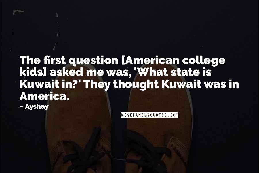 Ayshay Quotes: The first question [American college kids] asked me was, 'What state is Kuwait in?' They thought Kuwait was in America.