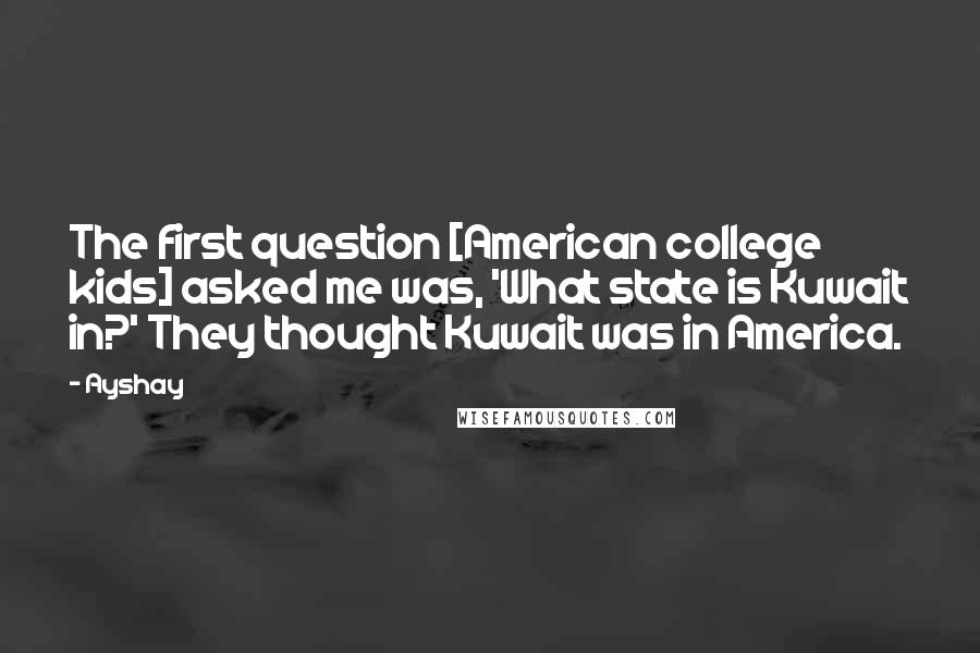 Ayshay Quotes: The first question [American college kids] asked me was, 'What state is Kuwait in?' They thought Kuwait was in America.