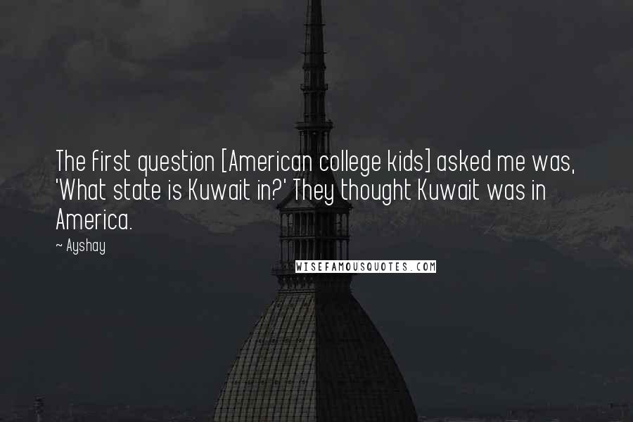 Ayshay Quotes: The first question [American college kids] asked me was, 'What state is Kuwait in?' They thought Kuwait was in America.