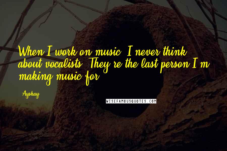 Ayshay Quotes: When I work on music, I never think about vocalists. They're the last person I'm making music for.