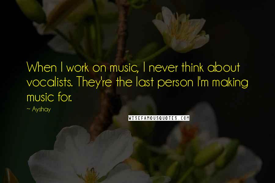 Ayshay Quotes: When I work on music, I never think about vocalists. They're the last person I'm making music for.