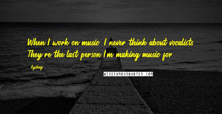 Ayshay Quotes: When I work on music, I never think about vocalists. They're the last person I'm making music for.