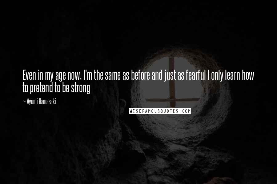 Ayumi Hamasaki Quotes: Even in my age now, I'm the same as before and just as fearful I only learn how to pretend to be strong