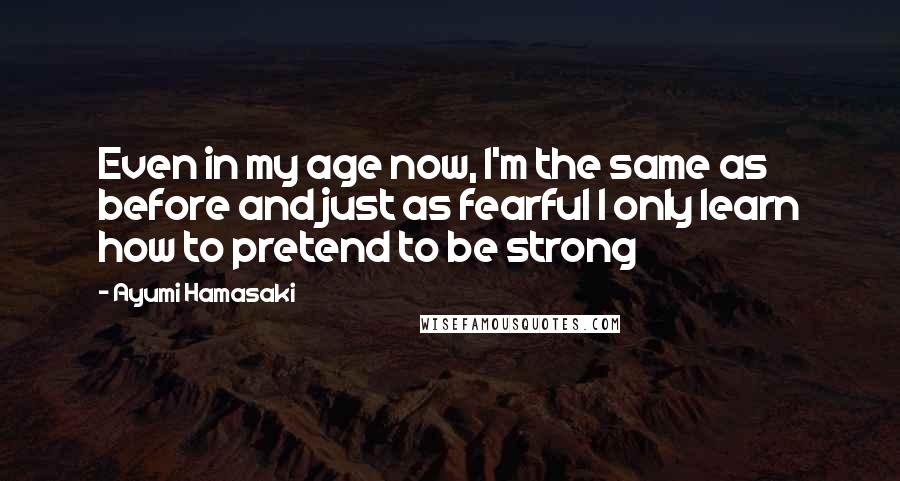 Ayumi Hamasaki Quotes: Even in my age now, I'm the same as before and just as fearful I only learn how to pretend to be strong