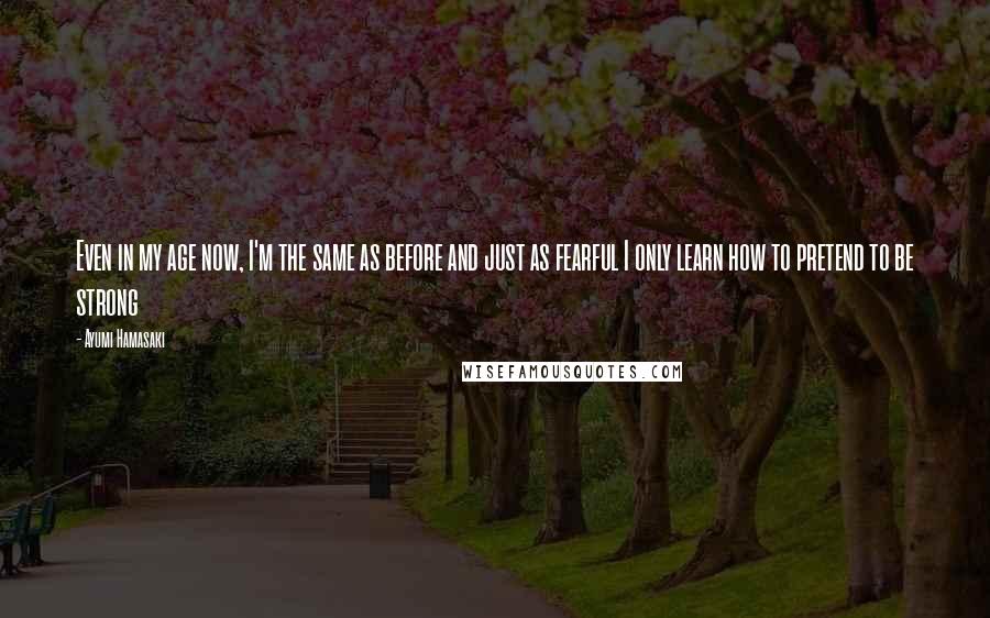 Ayumi Hamasaki Quotes: Even in my age now, I'm the same as before and just as fearful I only learn how to pretend to be strong