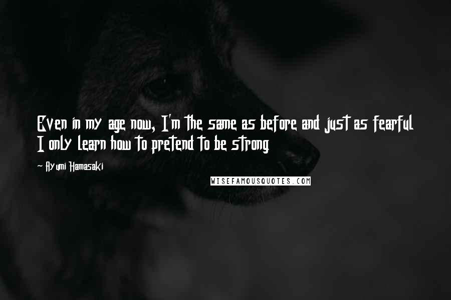 Ayumi Hamasaki Quotes: Even in my age now, I'm the same as before and just as fearful I only learn how to pretend to be strong