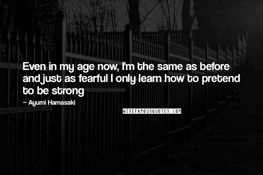 Ayumi Hamasaki Quotes: Even in my age now, I'm the same as before and just as fearful I only learn how to pretend to be strong