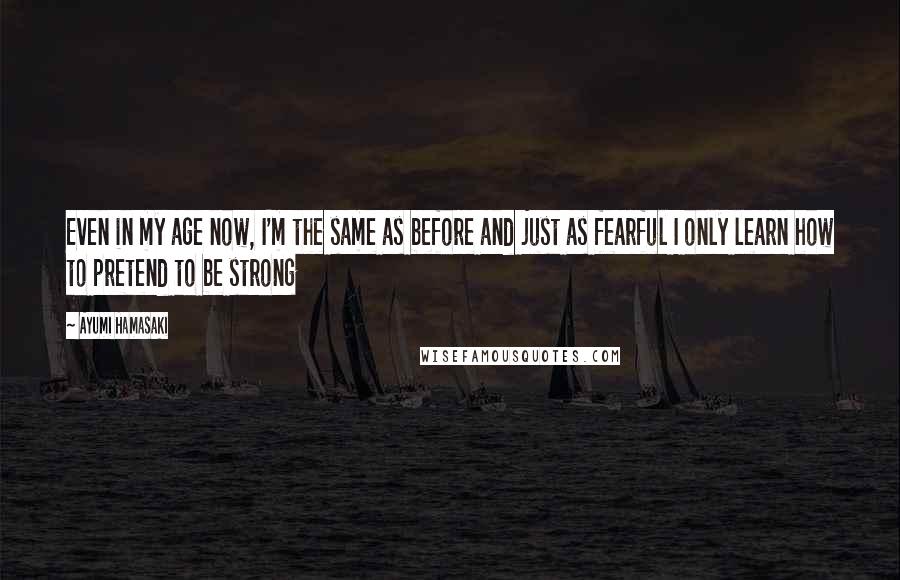 Ayumi Hamasaki Quotes: Even in my age now, I'm the same as before and just as fearful I only learn how to pretend to be strong
